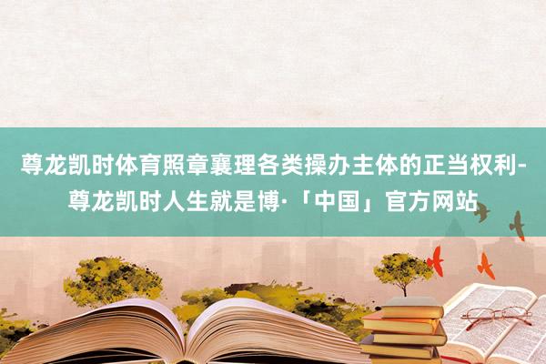 尊龙凯时体育照章襄理各类操办主体的正当权利-尊龙凯时人生就是博·「中国」官方网站