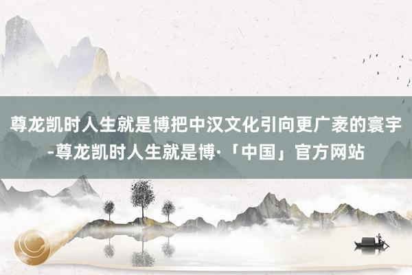 尊龙凯时人生就是博把中汉文化引向更广袤的寰宇-尊龙凯时人生就是博·「中国」官方网站