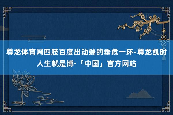 尊龙体育网四肢百度出动端的垂危一环-尊龙凯时人生就是博·「中国」官方网站
