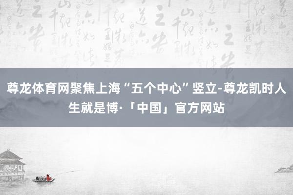 尊龙体育网聚焦上海“五个中心”竖立-尊龙凯时人生就是博·「中国」官方网站