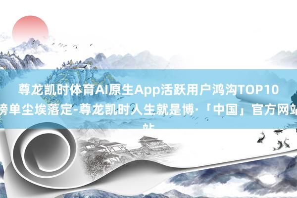 尊龙凯时体育AI原生App活跃用户鸿沟TOP10榜单尘埃落定-尊龙凯时人生就是博·「中国」官方网站