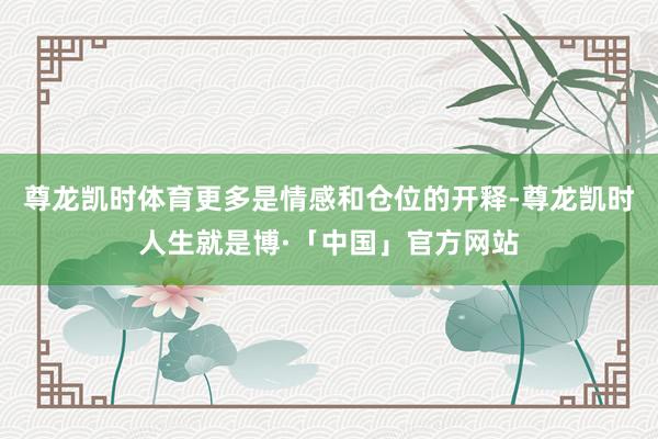 尊龙凯时体育更多是情感和仓位的开释-尊龙凯时人生就是博·「中国」官方网站