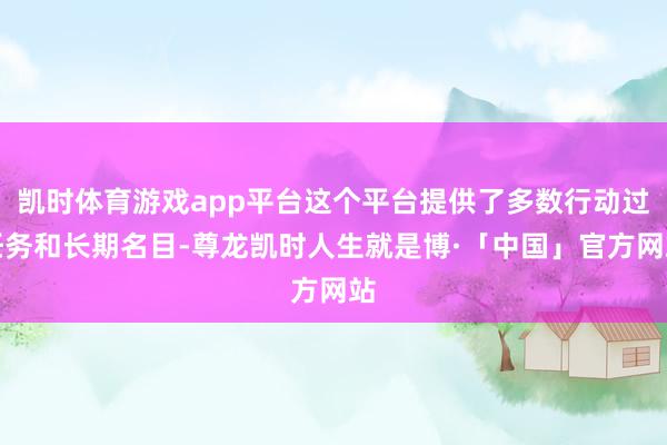 凯时体育游戏app平台这个平台提供了多数行动过任务和长期名目-尊龙凯时人生就是博·「中国」官方网站