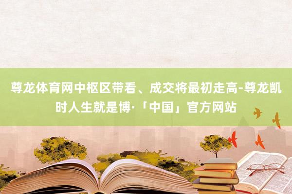 尊龙体育网中枢区带看、成交将最初走高-尊龙凯时人生就是博·「中国」官方网站
