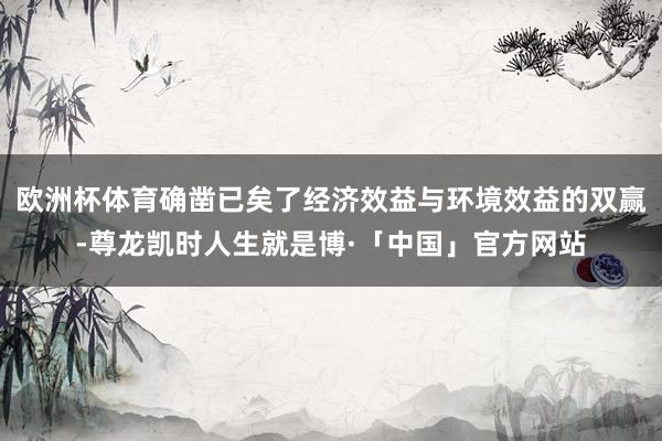 欧洲杯体育确凿已矣了经济效益与环境效益的双赢-尊龙凯时人生就是博·「中国」官方网站