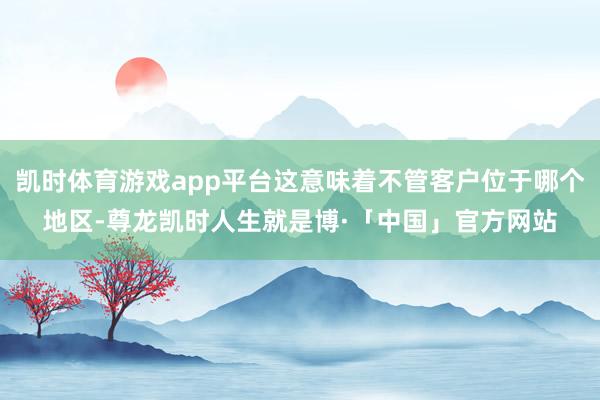 凯时体育游戏app平台这意味着不管客户位于哪个地区-尊龙凯时人生就是博·「中国」官方网站