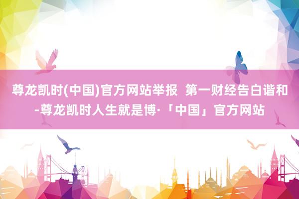尊龙凯时(中国)官方网站举报  第一财经告白谐和-尊龙凯时人生就是博·「中国」官方网站