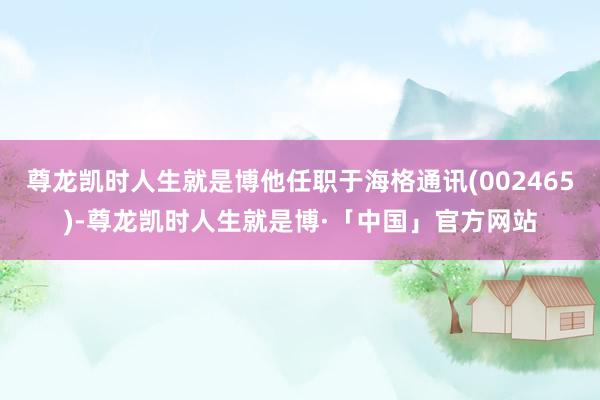 尊龙凯时人生就是博他任职于海格通讯(002465)-尊龙凯时人生就是博·「中国」官方网站