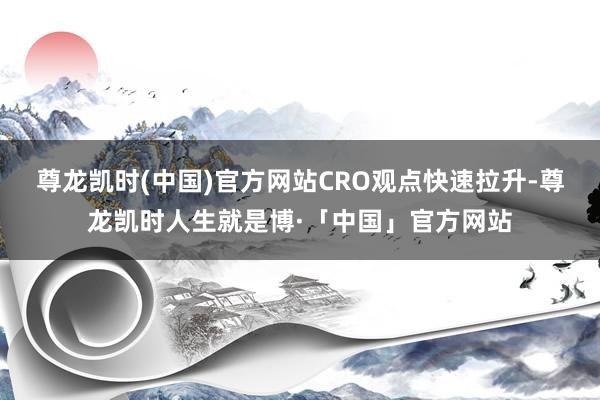 尊龙凯时(中国)官方网站　　CRO观点快速拉升-尊龙凯时人生就是博·「中国」官方网站