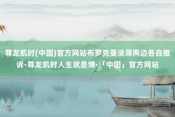 尊龙凯时(中国)官方网站布罗克曼淡薄两边各自撤诉-尊龙凯时人生就是博·「中国」官方网站