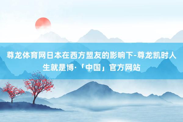 尊龙体育网日本在西方盟友的影响下-尊龙凯时人生就是博·「中国」官方网站