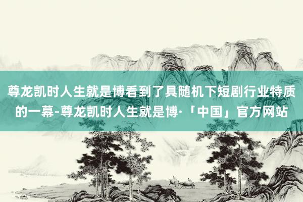 尊龙凯时人生就是博看到了具随机下短剧行业特质的一幕-尊龙凯时人生就是博·「中国」官方网站