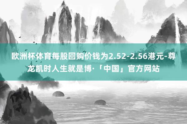 欧洲杯体育每股回购价钱为2.52-2.56港元-尊龙凯时人生就是博·「中国」官方网站