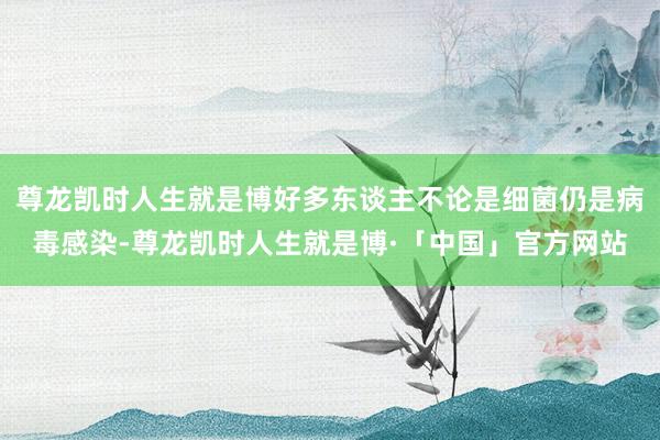 尊龙凯时人生就是博好多东谈主不论是细菌仍是病毒感染-尊龙凯时人生就是博·「中国」官方网站