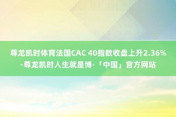尊龙凯时体育法国CAC 40指数收盘上升2.36%-尊龙凯时人生就是博·「中国」官方网站