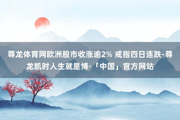 尊龙体育网欧洲股市收涨逾2% 戒指四日连跌-尊龙凯时人生就是博·「中国」官方网站