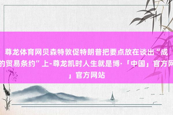 尊龙体育网贝森特敦促特朗普把要点放在谈出“成心的贸易条约”上-尊龙凯时人生就是博·「中国」官方网站