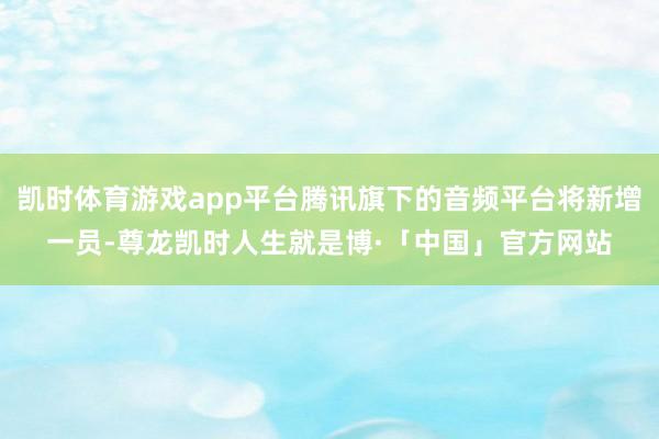 凯时体育游戏app平台腾讯旗下的音频平台将新增一员-尊龙凯时人生就是博·「中国」官方网站