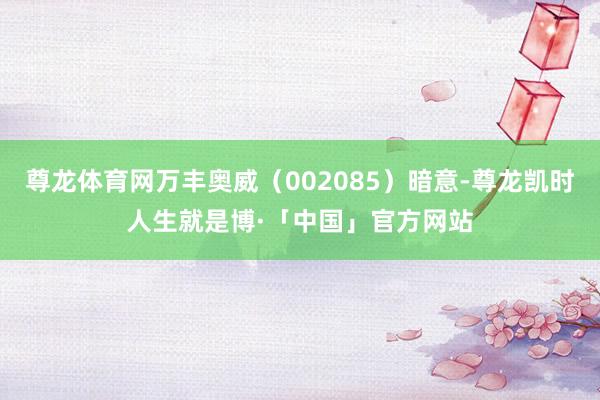 尊龙体育网万丰奥威（002085）暗意-尊龙凯时人生就是博·「中国」官方网站