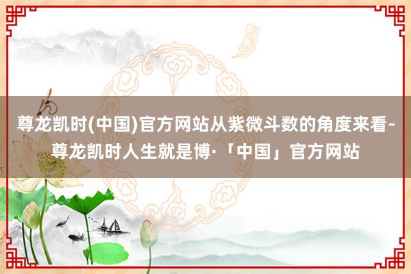 尊龙凯时(中国)官方网站从紫微斗数的角度来看-尊龙凯时人生就是博·「中国」官方网站