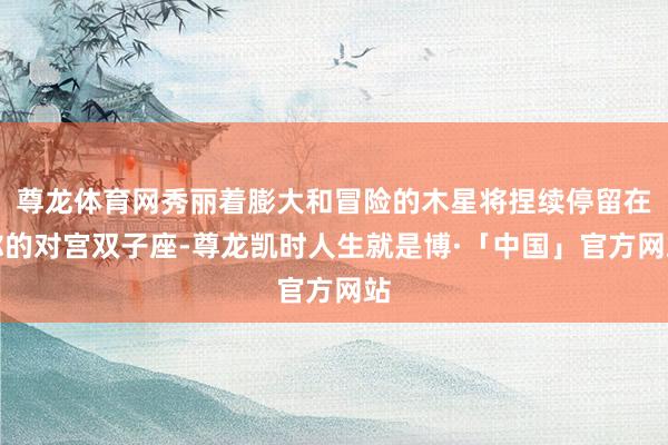 尊龙体育网秀丽着膨大和冒险的木星将捏续停留在你的对宫双子座-尊龙凯时人生就是博·「中国」官方网站