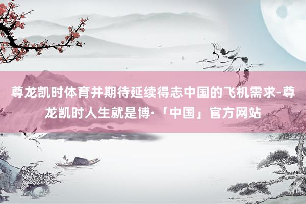 尊龙凯时体育并期待延续得志中国的飞机需求-尊龙凯时人生就是博·「中国」官方网站