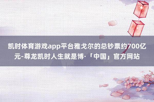 凯时体育游戏app平台雅戈尔的总钞票约700亿元-尊龙凯时人生就是博·「中国」官方网站